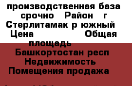 производственная база срочно › Район ­ г Стерлитамак р южный › Цена ­ 6 000 000 › Общая площадь ­ 740 - Башкортостан респ. Недвижимость » Помещения продажа   